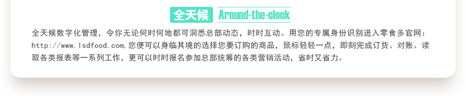 行業(yè)內(nèi)特有的全天候數(shù)字化管理，令你無論何時(shí)何地都可洞悉總部動(dòng)態(tài)，時(shí)時(shí)互動(dòng)。用您的專屬身份識(shí)別進(jìn)入零食多官網(wǎng)：http://sjtuvr.com,您便可以身臨其境的選擇您要訂購的商品，鼠標(biāo)輕輕一點(diǎn)，即刻完成訂貨、對(duì)賬、讀取各類報(bào)表等一系列工作，更可以時(shí)時(shí)報(bào)名參加總部統(tǒng)籌的各類營銷活動(dòng)，省時(shí)又省力。